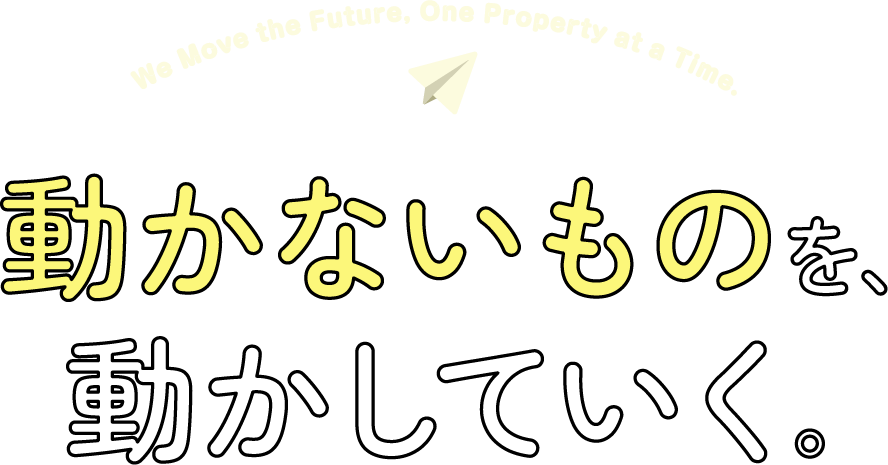 We Move the Future, One Property at a Time. 動かないものを、動かしていく。
