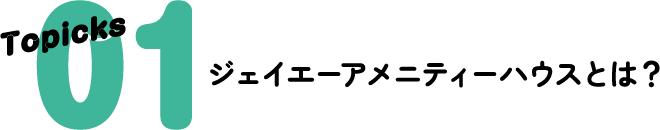 Topicks 01 ジェイエーアメニティーハウスとは？