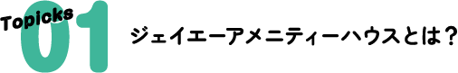 Topicks 01 ジェイエーアメニティーハウスとは？